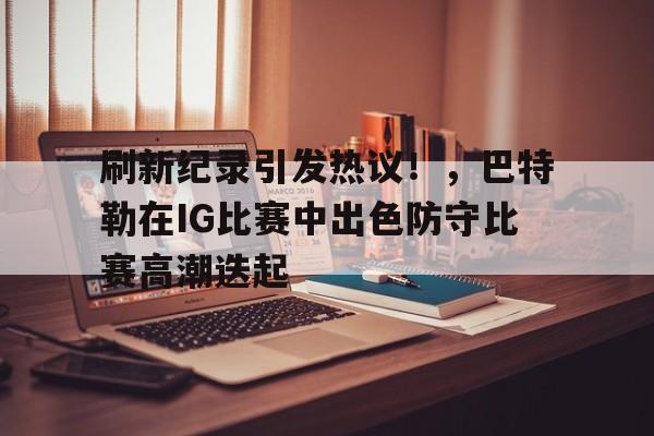 包含刷新纪录引发热议！，巴特勒在IG比赛中出色防守比赛高潮迭起的词条-开云注册