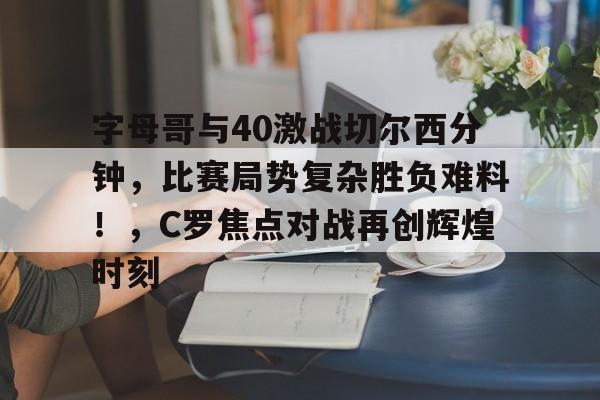关于字母哥与40激战切尔西分钟，比赛局势复杂胜负难料！，C罗焦点对战再创辉煌时刻的信息-开云体育官网