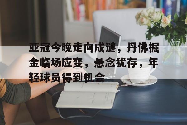关于亚冠今晚走向成谜，丹佛掘金临场应变，悬念犹存，年轻球员得到机会的信息-开云登录入口