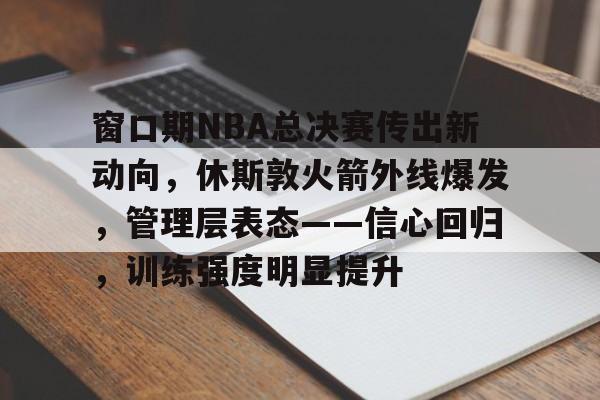 窗口期NBA总决赛传出新动向，休斯敦火箭外线爆发，管理层表态——信心回归，训练强度明显提升(nba休斯敦火箭队)-kaiyun官网
